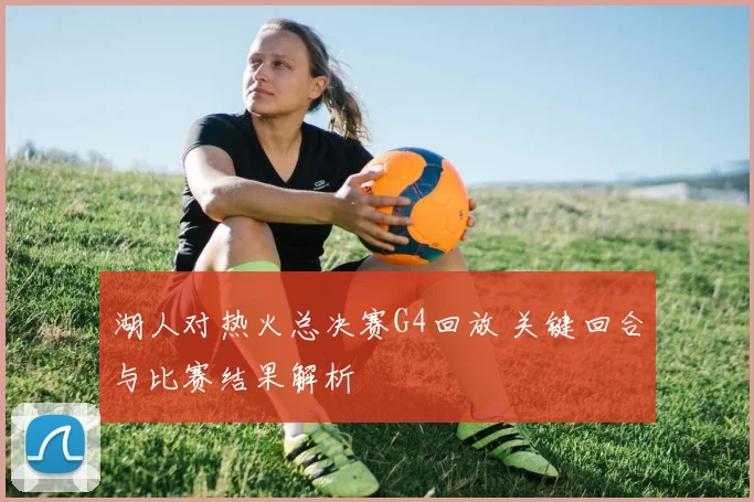 湖人对热火总决赛G4回放 关键回合与比赛结果解析