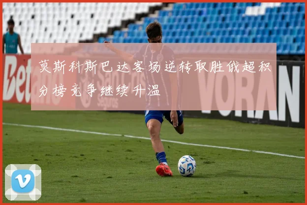 莫斯科斯巴达客场逆转取胜俄超积分榜竞争继续升温