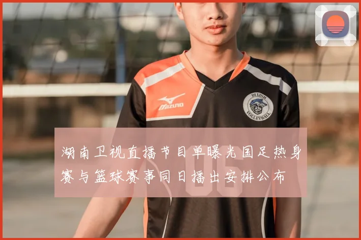 湖南卫视直播节目单曝光国足热身赛与篮球赛事同日播出安排公布