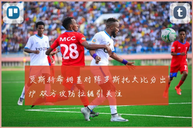 莫斯科希姆基对阵罗斯托夫比分出炉 双方攻防拉锯引关注