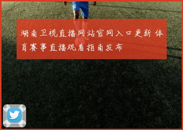 湖南卫视直播网站官网入口更新 体育赛事直播观看指南发布