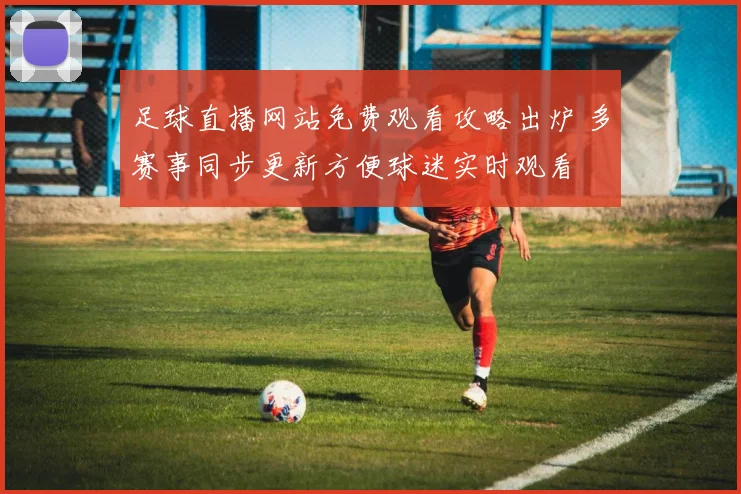足球直播网站免费观看攻略出炉 多赛事同步更新方便球迷实时观看