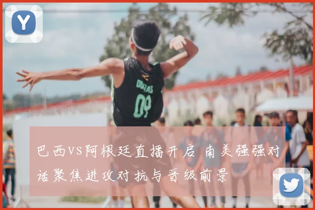 巴西vs阿根廷直播开启 南美强强对话聚焦进攻对抗与晋级前景