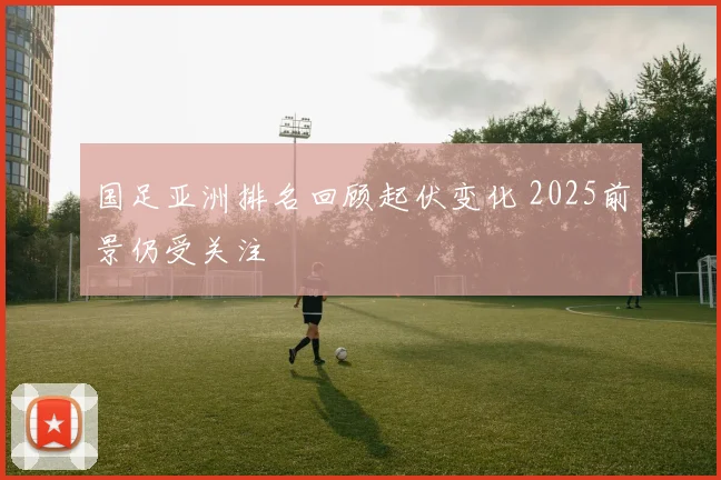 国足亚洲排名回顾起伏变化 2025前景仍受关注