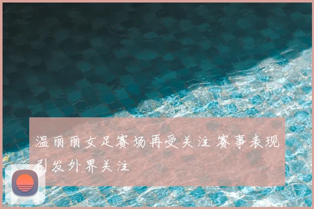 温丽丽女足赛场再受关注 赛事表现引发外界关注