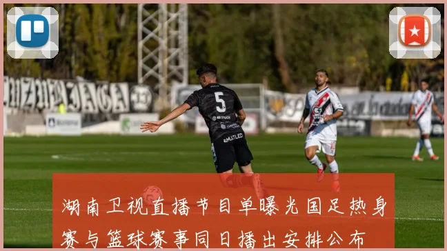 湖南卫视直播节目单曝光国足热身赛与篮球赛事同日播出安排公布