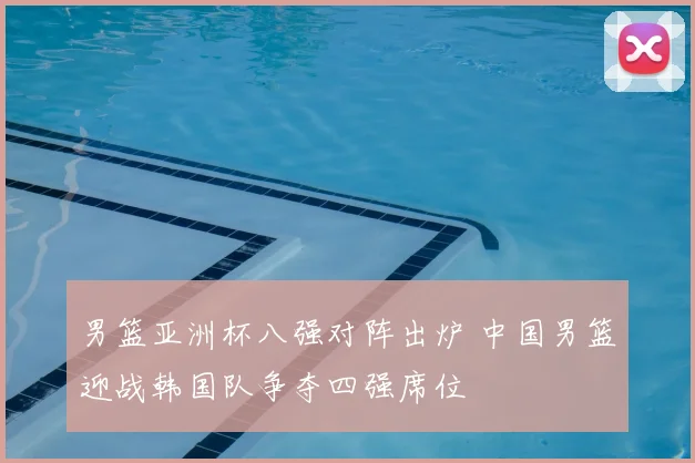 男篮亚洲杯八强对阵出炉 中国男篮迎战韩国队争夺四强席位