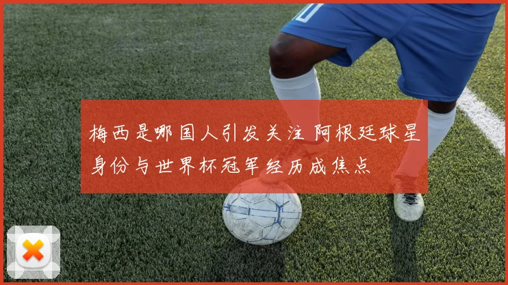 梅西是哪国人引发关注 阿根廷球星身份与世界杯冠军经历成焦点