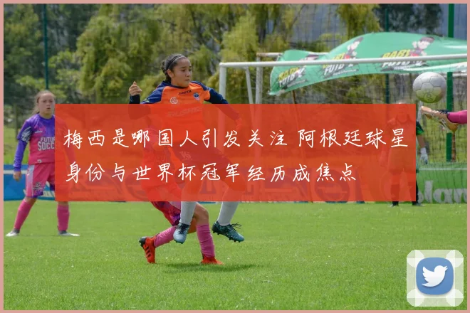 梅西是哪国人引发关注 阿根廷球星身份与世界杯冠军经历成焦点