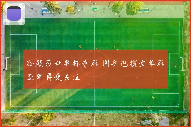 孙颖莎世界杯夺冠 国乒包揽女单冠亚军再受关注