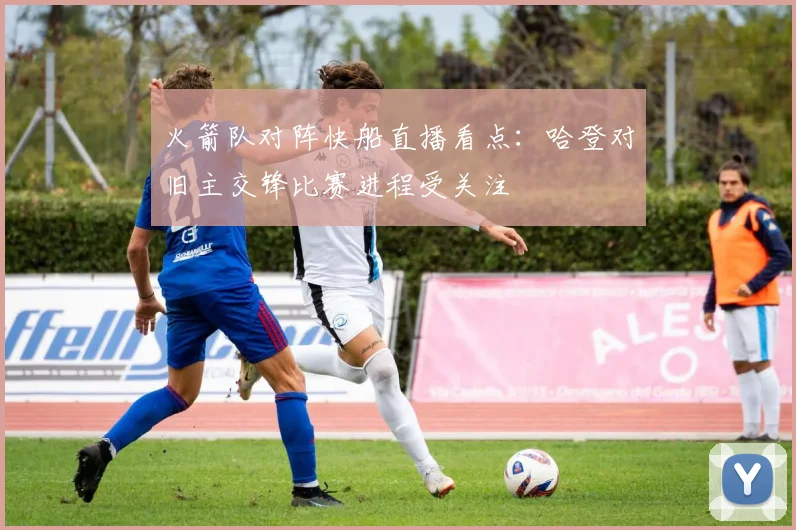 火箭队对阵快船直播看点：哈登对旧主交锋比赛进程受关注