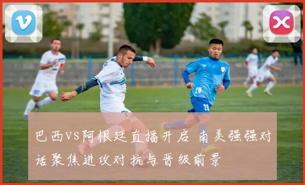 巴西vs阿根廷直播开启 南美强强对话聚焦进攻对抗与晋级前景