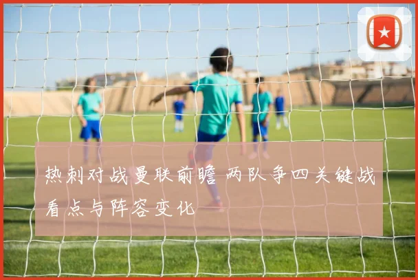 热刺对战曼联前瞻 两队争四关键战看点与阵容变化