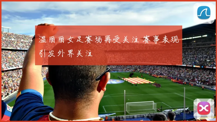 温丽丽女足赛场再受关注 赛事表现引发外界关注