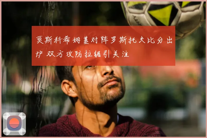 莫斯科希姆基对阵罗斯托夫比分出炉 双方攻防拉锯引关注