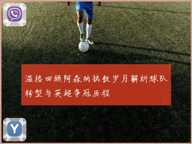 温格回顾阿森纳执教岁月解析球队转型与英超争冠历程