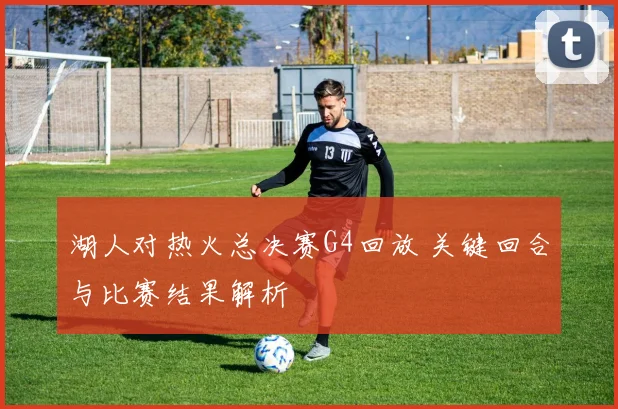 湖人对热火总决赛G4回放 关键回合与比赛结果解析