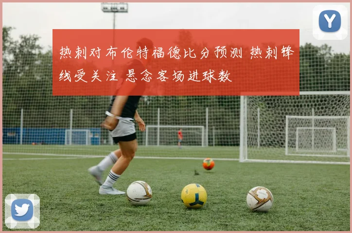 热刺对布伦特福德比分预测 热刺锋线受关注 悬念客场进球数