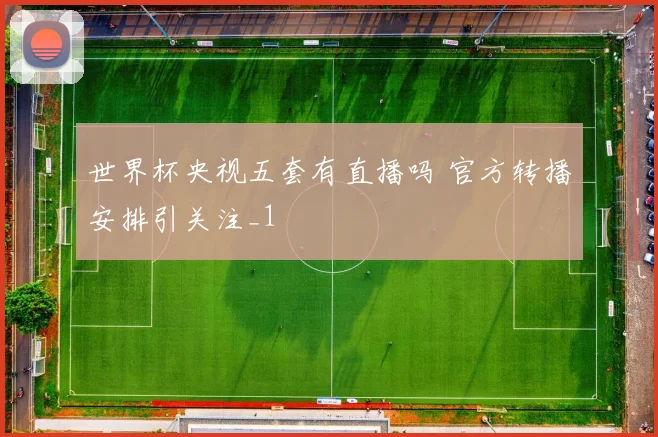 世界杯央视五套有直播吗 官方转播安排引关注_1