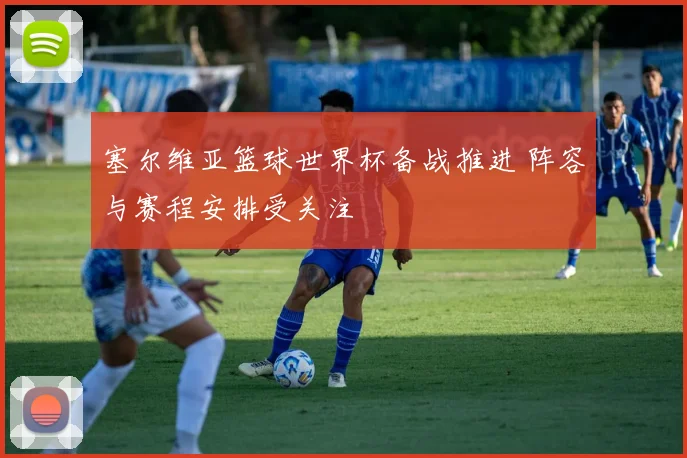 塞尔维亚篮球世界杯备战推进 阵容与赛程安排受关注