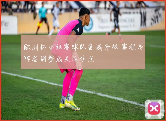 欧洲杯小组赛球队备战升级 赛程与阵容调整成关注焦点